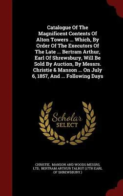 Catalogue of the Magnificent Contents of Alton Towers ... Which, by Order of the Executors of the Late ... Bertram Arthur, Earl of Shrewsbury, Will Be Sold by Auction, by Messrs. Christie & Manson ... on July 6, 1857, and ... Following Days